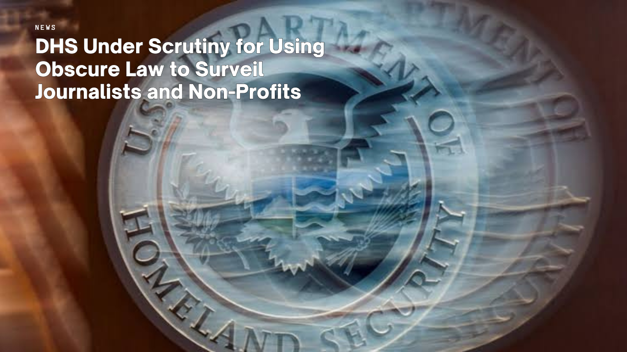 DHS Under Scrutiny for Using Obscure Law to Surveil Journalists and Non-Profits